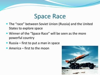 Space Race
 The “race” between Soviet Union (Russia) and the United
States to explore space
 Winner of the “Space Race” will be seen as the more
powerful country
 Russia – first to put a man in space
 America – first to the moon
 