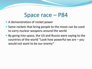 Space race – P84
 A demonstration of rocket power
 Same rockets that bring people to the moon can be used
to carry nuclear weapons around the world
 By going into space, the US and Russia were saying to the
countries of the world “Look how powerful we are – you
would not want to be our enemy”
 