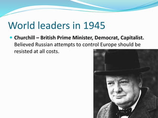  Churchill – British Prime Minister, Democrat, Capitalist.
Believed Russian attempts to control Europe should be
resisted at all costs.
World leaders in 1945
 