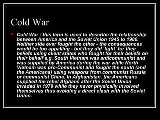 Cold War
 Cold War : this term is used to describe the relationship
between America and the Soviet Union 1945 to 1980.
Neither side ever fought the other - the consequences
would be too appalling - but they did ‘fight’ for their
beliefs using client states who fought for their beliefs on
their behalf e.g. South Vietnam was anticommunist and
was supplied by America during the war while North
Vietnam was pro-Communist and fought the south (and
the Americans) using weapons from communist Russia
or communist China. In Afghanistan, the Americans
supplied the rebel Afghans after the Soviet Union
invaded in 1979 while they never physically involved
themselves thus avoiding a direct clash with the Soviet
Union.
 