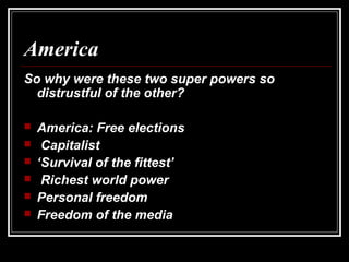 America
So why were these two super powers so
distrustful of the other?
 America: Free elections
 Capitalist
 ‘Survival of the fittest’
 Richest world power
 Personal freedom
 Freedom of the media
 