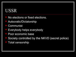 USSR
 No elections or fixed elections.
 Autocratic/Dictatorship
 Communist
 Everybody helps everybody
 Poor economic base
 Society controlled by the NKVD (secret police)
 Total censorship
 