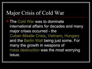 Major Crisis of Cold War
 The Cold War was to dominate
international affairs for decades and many
major crises occurred - the
Cuban Missile Crisis, Vietnam, Hungary
and the Berlin Wall being just some. For
many the growth in weapons of
mass destruction was the most worrying
issue.
 