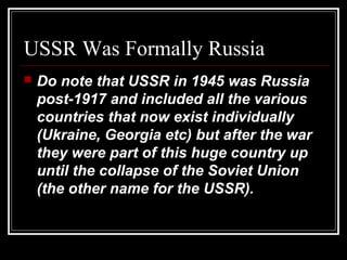 USSR Was Formally Russia
 Do note that USSR in 1945 was Russia
post-1917 and included all the various
countries that now exist individually
(Ukraine, Georgia etc) but after the war
they were part of this huge country up
until the collapse of the Soviet Union
(the other name for the USSR).
 