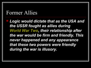 Former Allies
 Logic would dictate that as the USA and
the USSR fought as allies during
World War Two, their relationship after
the war would be firm and friendly. This
never happened and any appearance
that these two powers were friendly
during the war is illusory.
 
