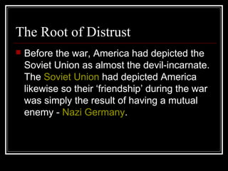 The Root of Distrust
 Before the war, America had depicted the
Soviet Union as almost the devil-incarnate.
The Soviet Union had depicted America
likewise so their ‘friendship’ during the war
was simply the result of having a mutual
enemy - Nazi Germany.
 