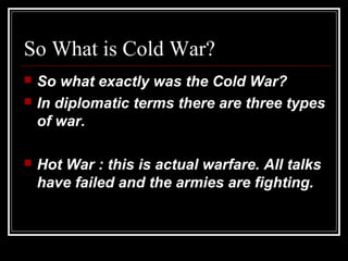 So What is Cold War?
 So what exactly was the Cold War?
 In diplomatic terms there are three types
of war.
 Hot War : this is actual warfare. All talks
have failed and the armies are fighting.
 