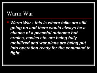 Warm War
 Warm War : this is where talks are still
going on and there would always be a
chance of a peaceful outcome but
armies, navies etc. are being fully
mobilized and war plans are being put
into operation ready for the command to
fight.
 