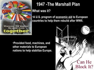 1947 -The Marshall Plan1947 -The Marshall Plan
What was it?
•A U.S. program of economic aid to European
countries to help them rebuild after WWII.
•Provided food, machines, and
other materials to European
nations to help stabilize Europe.
 