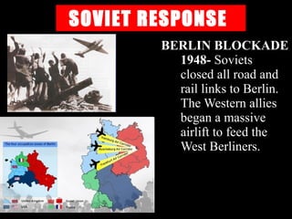SOVIET RESPONSE
BERLIN BLOCKADE
1948- Soviets
closed all road and
rail links to Berlin.
The Western allies
began a massive
airlift to feed the
West Berliners.
 