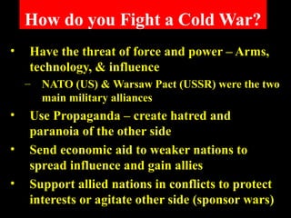 How do you Fight a Cold War?
• Have the threat of force and power – Arms,
technology, & influence
– NATO (US) & Warsaw Pact (USSR) were the two
main military alliances
• Use Propaganda – create hatred and
paranoia of the other side
• Send economic aid to weaker nations to
spread influence and gain allies
• Support allied nations in conflicts to protect
interests or agitate other side (sponsor wars)
 