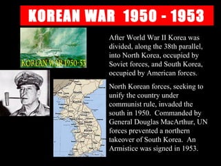 KOREAN WAR 1950 - 1953
After World War II Korea was
divided, along the 38th parallel,
into North Korea, occupied by
Soviet forces, and South Korea,
occupied by American forces.
North Korean forces, seeking to
unify the country under
communist rule, invaded the
south in 1950. Commanded by
General Douglas MacArthur, UN
forces prevented a northern
takeover of South Korea. An
Armistice was signed in 1953.
 