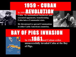 1959 - CUBAN
REVOLUTION
BAY OF PIGS INVASION
1961
In 1959 Fidel Castro seized power in
Cuba. He nationalized businesses and
executed opponents, transforming
Cuba into a Communist state.
He threatened to spread Communism
to other Latin American countries.
In 1961 U.S. trained Cuban exiles
unsuccessfully invaded Cuba at the Bay
of Pigs.
 