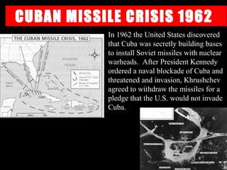 CUBAN MISSILE CRISIS 1962
In 1962 the United States discovered
that Cuba was secretly building bases
to install Soviet missiles with nuclear
warheads. After President Kennedy
ordered a naval blockade of Cuba and
threatened and invasion, Khrushchev
agreed to withdraw the missiles for a
pledge that the U.S. would not invade
Cuba.
 