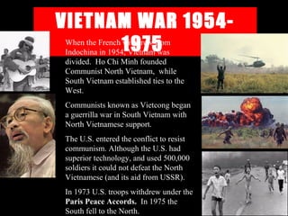 VIETNAM WAR 1954-
1975When the French withdrew from
Indochina in 1954, Vietnam was
divided. Ho Chi Minh founded
Communist North Vietnam, while
South Vietnam established ties to the
West.
Communists known as Vietcong began
a guerrilla war in South Vietnam with
North Vietnamese support.
The U.S. entered the conflict to resist
communism. Although the U.S. had
superior technology, and used 500,000
soldiers it could not defeat the North
Vietnamese (and its aid from USSR).
In 1973 U.S. troops withdrew under the
Paris Peace Accords. In 1975 the
South fell to the North.
 