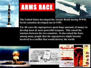 ARMS RACE
The United States developed the Atomic Bomb during WWII.
Soviet scientists developed one in 1949.
For 40 years the superpowers spent huge amounts of money to
develop more & more powerful weapons. This raised the
tensions between the two countries. It also raised the fears
among many people that the superpowers might become
involved in a conflict that would destroy the world.
 