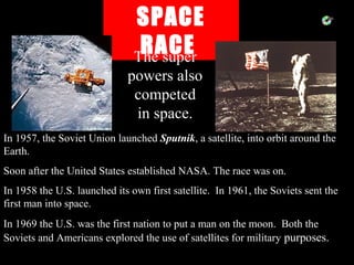 SPACE
RACEThe super
powers also
competed
in space.
In 1957, the Soviet Union launched Sputnik, a satellite, into orbit around the
Earth.
Soon after the United States established NASA. The race was on.
In 1958 the U.S. launched its own first satellite. In 1961, the Soviets sent the
first man into space.
In 1969 the U.S. was the first nation to put a man on the moon. Both the
Soviets and Americans explored the use of satellites for military purposes.
 