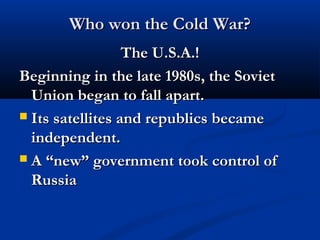 Who won the Cold War?Who won the Cold War?
The U.S.A.!The U.S.A.!
Beginning in the late 1980s, the SovietBeginning in the late 1980s, the Soviet
Union began to fall apart.Union began to fall apart.
 Its satellites and republics becameIts satellites and republics became
independent.independent.
 A “new” government took control ofA “new” government took control of
RussiaRussia
 