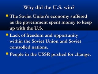 Why did the U.S. win?Why did the U.S. win?
 The Soviet Union’s economy sufferedThe Soviet Union’s economy suffered
as the government spent money to keepas the government spent money to keep
up with the U.S.up with the U.S.
 Lack of freedom and opportunityLack of freedom and opportunity
within the Soviet Union and Sovietwithin the Soviet Union and Soviet
controlled nations.controlled nations.
 People in the USSR pushed for change.People in the USSR pushed for change.
 