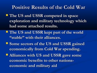 Positive Results of the Cold WarPositive Results of the Cold War
 The US and USSR competed in spaceThe US and USSR competed in space
exploration and military technology whichexploration and military technology which
had some attached results.had some attached results.
 The US and USSR kept part of the worldThe US and USSR kept part of the world
“stable” with their alliances.“stable” with their alliances.
 Some sectors of the US and USSR gainedSome sectors of the US and USSR gained
economically from Cold War spending.economically from Cold War spending.
 Alliances with US and USSR gave someAlliances with US and USSR gave some
economic benefits to other nations-economic benefits to other nations-
economic and military aideconomic and military aid
 