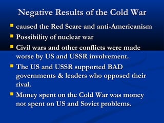 Negative Results of the Cold WarNegative Results of the Cold War
 caused the Red Scare and anti-Americanismcaused the Red Scare and anti-Americanism
 Possibility of nuclear warPossibility of nuclear war
 Civil wars and other conflicts were madeCivil wars and other conflicts were made
worse by US and USSR involvement.worse by US and USSR involvement.
 The US and USSR supported BADThe US and USSR supported BAD
governments & leaders who opposed theirgovernments & leaders who opposed their
rival.rival.
 Money spent on the Cold War was moneyMoney spent on the Cold War was money
not spent on US and Soviet problems.not spent on US and Soviet problems.
 