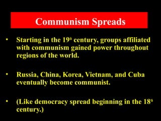 Communism Spreads
• Starting in the 19th
century, groups affiliated
with communism gained power throughout
regions of the world.
• Russia, China, Korea, Vietnam, and Cuba
eventually become communist.
• (Like democracy spread beginning in the 18th
century.)
 