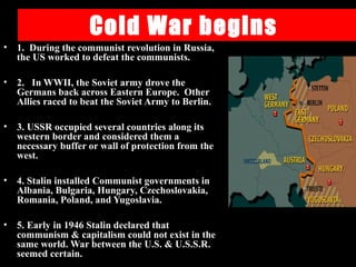 Cold War begins
• 1. During the communist revolution in Russia,
the US worked to defeat the communists.
• 2. In WWII, the Soviet army drove the
Germans back across Eastern Europe. Other
Allies raced to beat the Soviet Army to Berlin.
• 3. USSR occupied several countries along its
western border and considered them a
necessary buffer or wall of protection from the
west.
• 4. Stalin installed Communist governments in
Albania, Bulgaria, Hungary, Czechoslovakia,
Romania, Poland, and Yugoslavia.
• 5. Early in 1946 Stalin declared that
communism & capitalism could not exist in the
same world. War between the U.S. & U.S.S.R.
seemed certain.
 