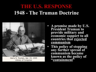• A promise made by U.S.
President Truman to
provide military and
economic support to all
countries that rejected
communism
• This policy of stopping
any further spread of
communism became
known as the policy of
“containment”
THE U.S. RESPONSETHE U.S. RESPONSE
1948 - The Truman Doctrine1948 - The Truman Doctrine
 