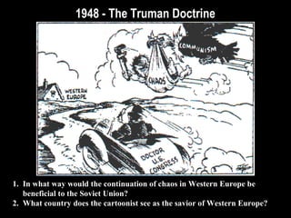 1948 - The Truman Doctrine1948 - The Truman Doctrine
1. In what way would the continuation of chaos in Western Europe be
beneficial to the Soviet Union?
2. What country does the cartoonist see as the savior of Western Europe?
 