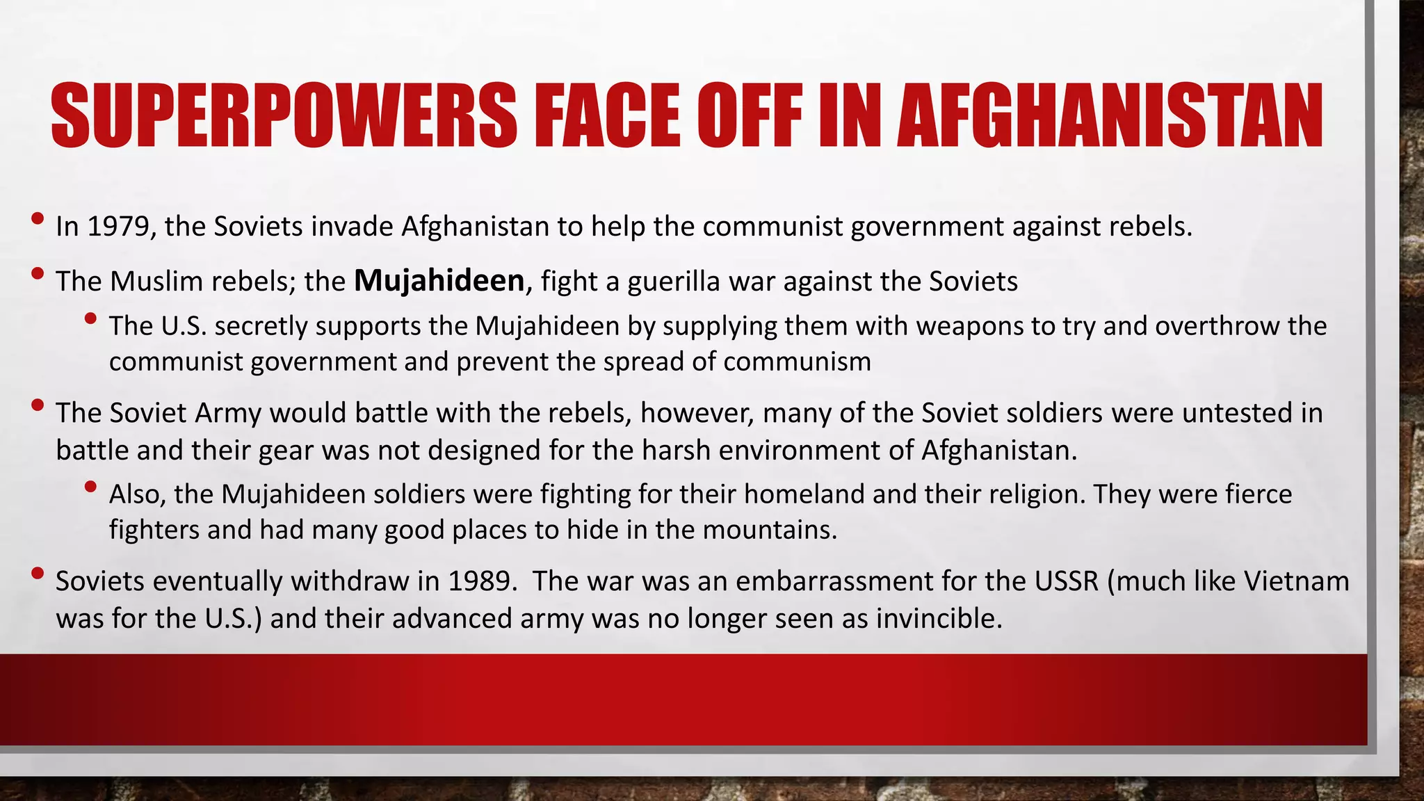 SUPERPOWERS FACE OFF IN AFGHANISTAN
• In 1979, the Soviets invade Afghanistan to help the communist government against rebels.
• The Muslim rebels; the Mujahideen, fight a guerilla war against the Soviets
• The U.S. secretly supports the Mujahideen by supplying them with weapons to try and overthrow the
communist government and prevent the spread of communism
• The Soviet Army would battle with the rebels, however, many of the Soviet soldiers were untested in
battle and their gear was not designed for the harsh environment of Afghanistan.
• Also, the Mujahideen soldiers were fighting for their homeland and their religion. They were fierce
fighters and had many good places to hide in the mountains.
• Soviets eventually withdraw in 1989. The war was an embarrassment for the USSR (much like Vietnam
was for the U.S.) and their advanced army was no longer seen as invincible.
 