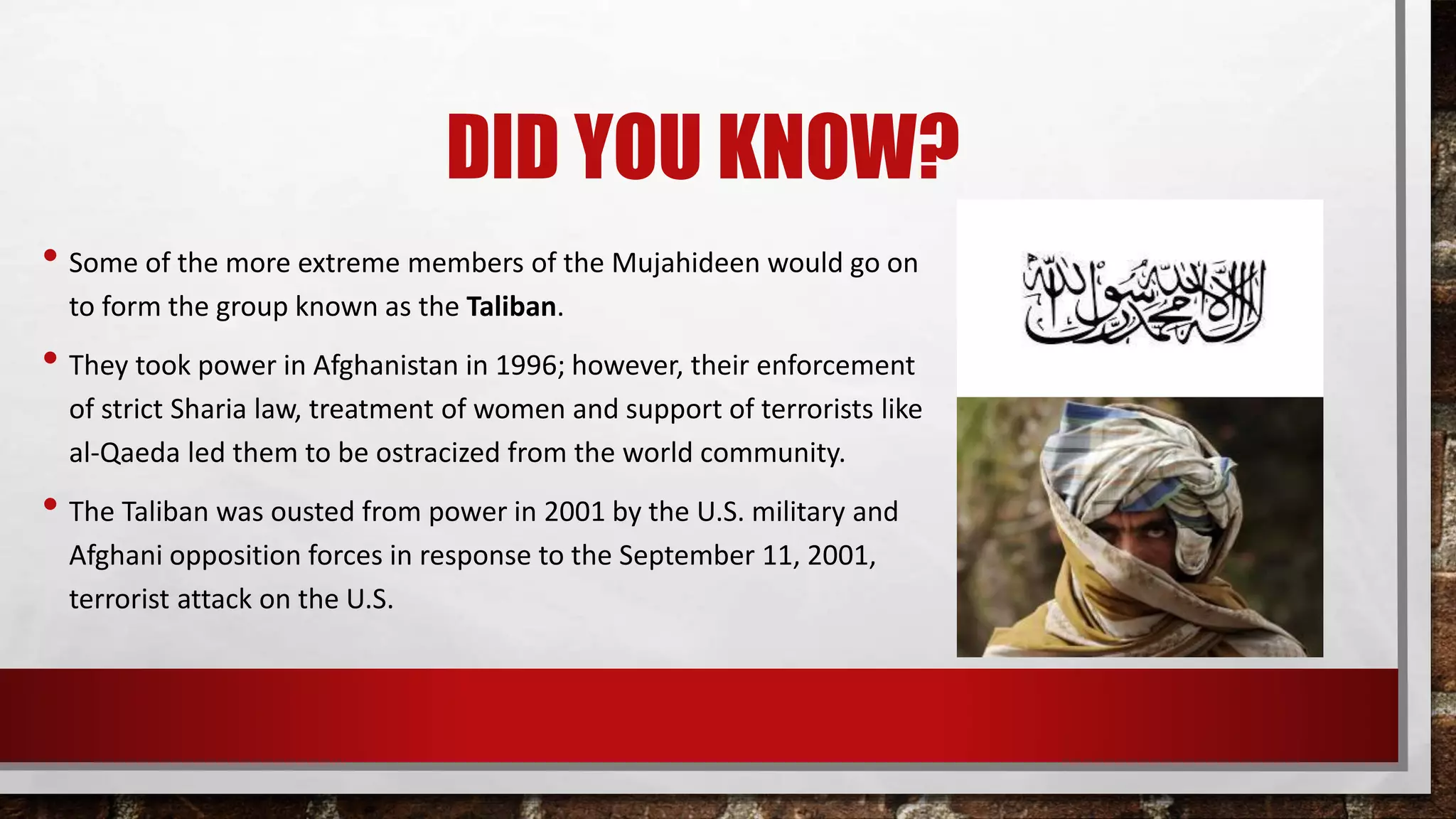 DID YOU KNOW?
• Some of the more extreme members of the Mujahideen would go on
to form the group known as the Taliban.
• They took power in Afghanistan in 1996; however, their enforcement
of strict Sharia law, treatment of women and support of terrorists like
al-Qaeda led them to be ostracized from the world community.
• The Taliban was ousted from power in 2001 by the U.S. military and
Afghani opposition forces in response to the September 11, 2001,
terrorist attack on the U.S.
 