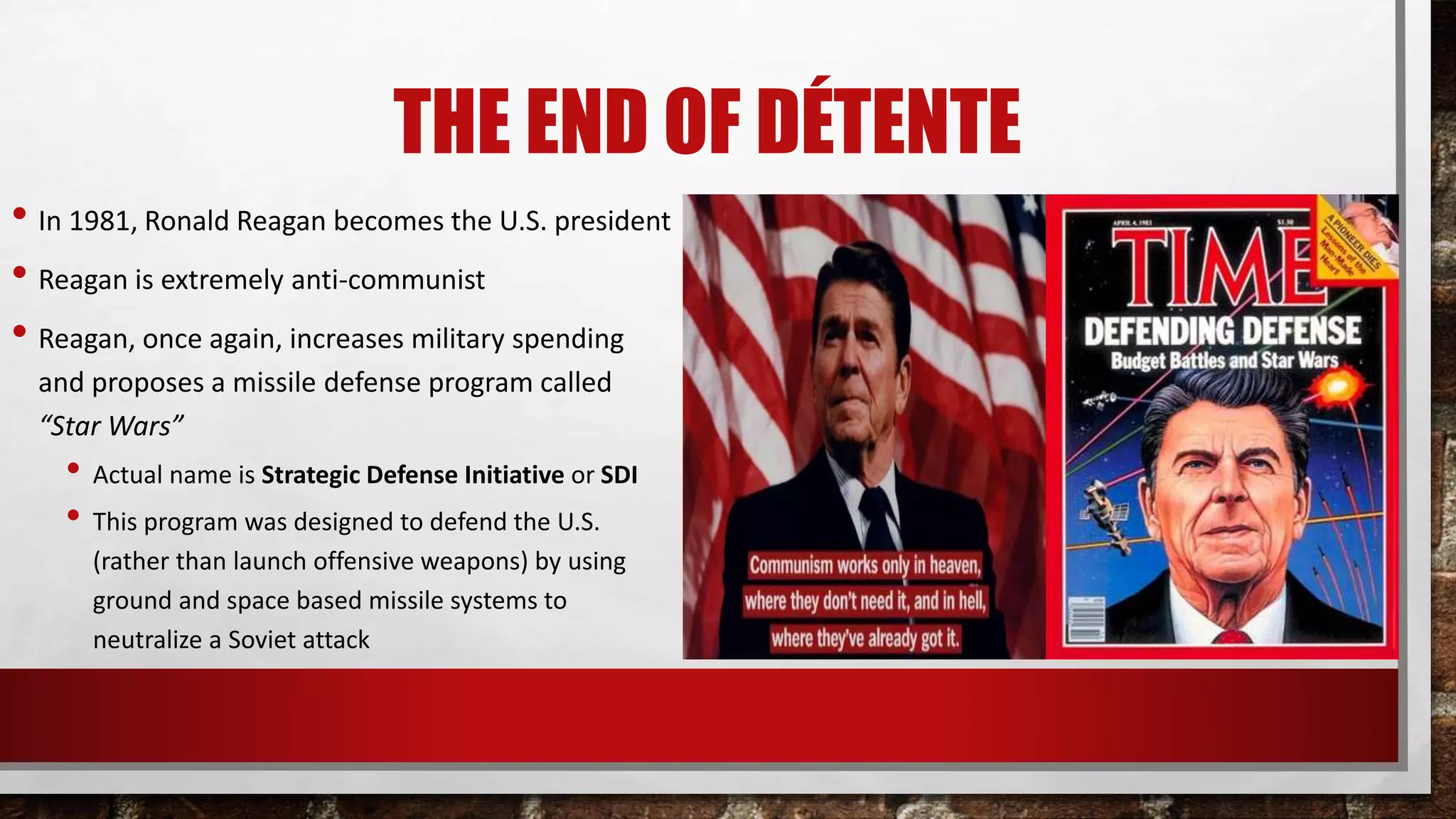 THE END OF DÉTENTE
• In 1981, Ronald Reagan becomes the U.S. president
• Reagan is extremely anti-communist
• Reagan, once again, increases military spending
and proposes a missile defense program called
“Star Wars”
• Actual name is Strategic Defense Initiative or SDI
• This program was designed to defend the U.S.
(rather than launch offensive weapons) by using
ground and space based missile systems to
neutralize a Soviet attack
 