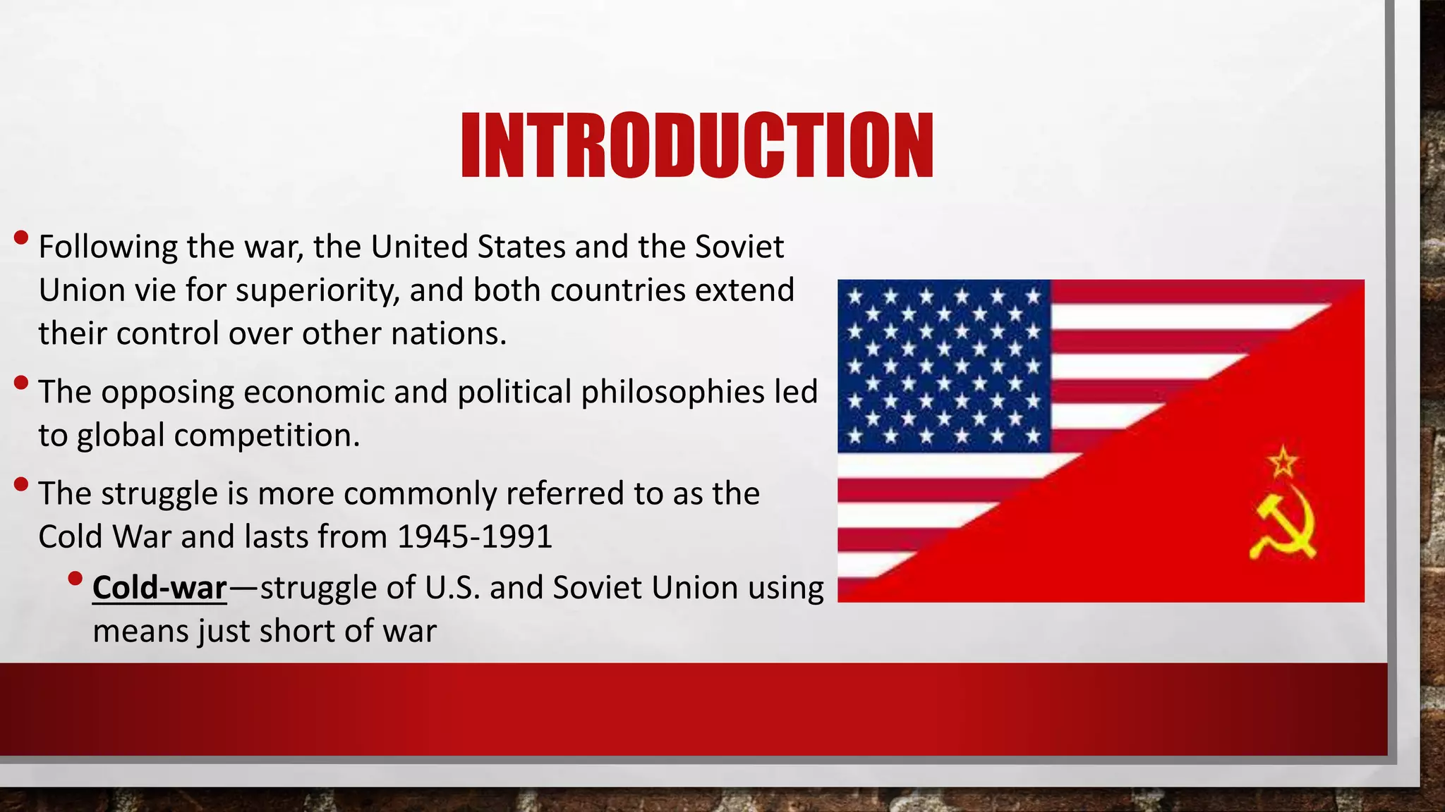 INTRODUCTION
•Following the war, the United States and the Soviet
Union vie for superiority, and both countries extend
their control over other nations.
•The opposing economic and political philosophies led
to global competition.
•The struggle is more commonly referred to as the
Cold War and lasts from 1945-1991
•Cold-war—struggle of U.S. and Soviet Union using
means just short of war
 