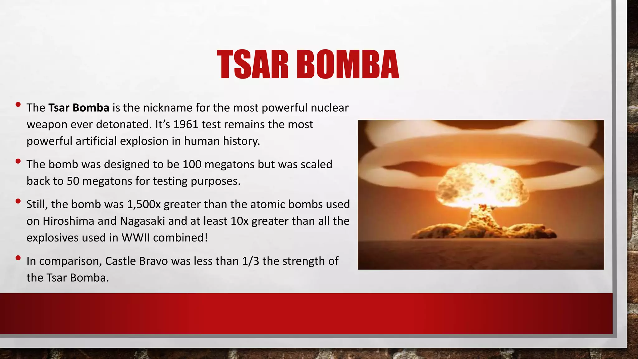 TSAR BOMBA
• The Tsar Bomba is the nickname for the most powerful nuclear
weapon ever detonated. It’s 1961 test remains the most
powerful artificial explosion in human history.
• The bomb was designed to be 100 megatons but was scaled
back to 50 megatons for testing purposes.
• Still, the bomb was 1,500x greater than the atomic bombs used
on Hiroshima and Nagasaki and at least 10x greater than all the
explosives used in WWII combined!
• In comparison, Castle Bravo was less than 1/3 the strength of
the Tsar Bomba.
 