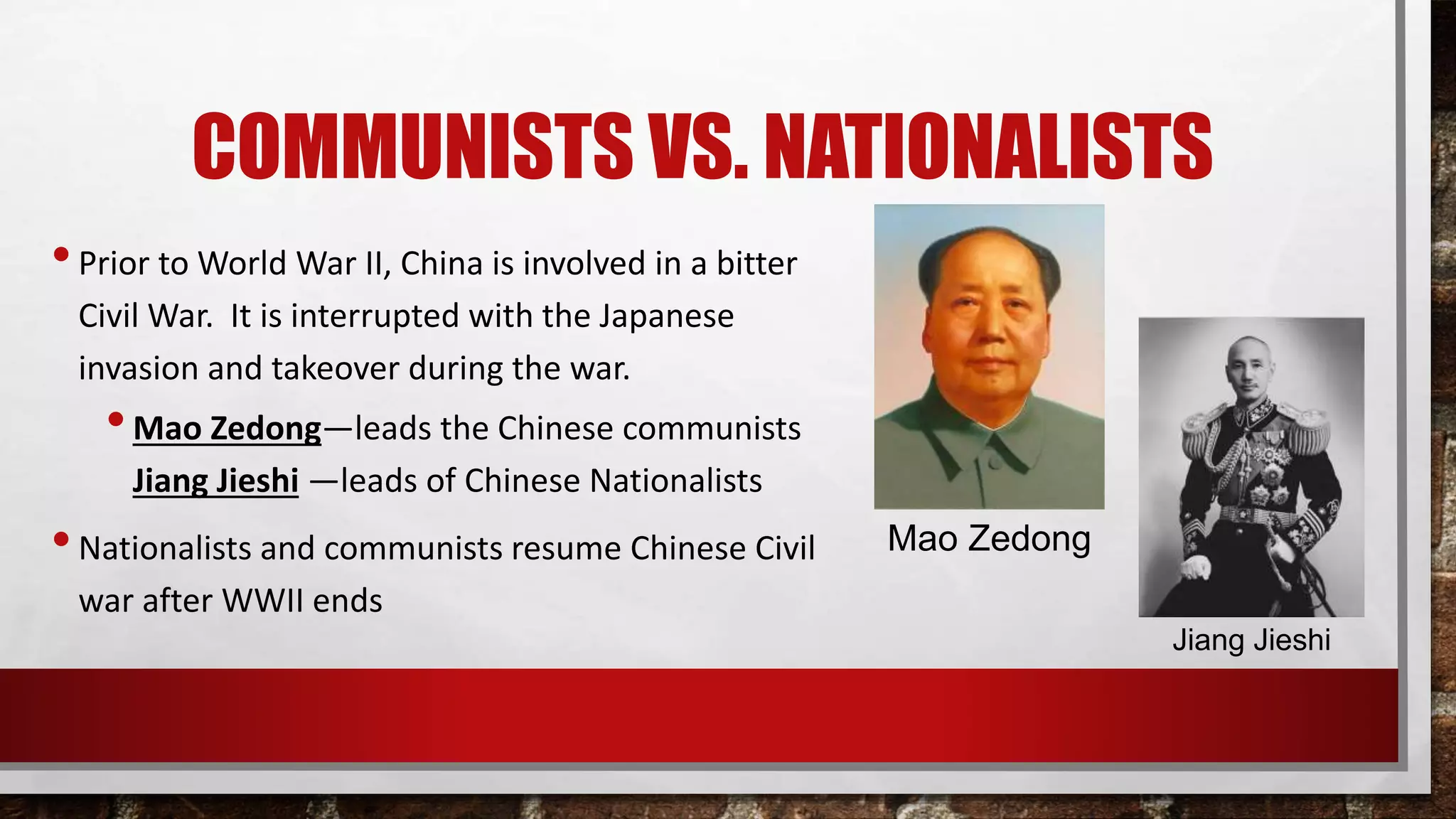 COMMUNISTS VS. NATIONALISTS
•Prior to World War II, China is involved in a bitter
Civil War. It is interrupted with the Japanese
invasion and takeover during the war.
•Mao Zedong—leads the Chinese communists
Jiang Jieshi —leads of Chinese Nationalists
•Nationalists and communists resume Chinese Civil
war after WWII ends
Mao Zedong
Jiang Jieshi
 