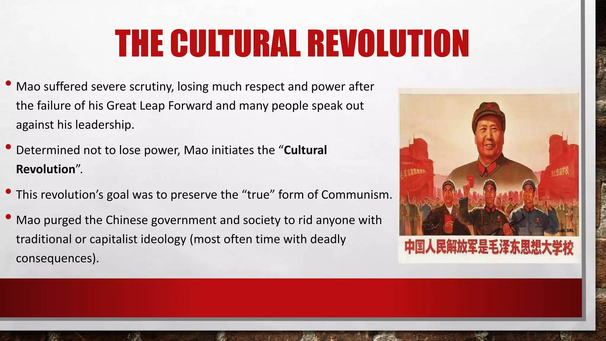 THE CULTURAL REVOLUTION
• Mao suffered severe scrutiny, losing much respect and power after
the failure of his Great Leap Forward and many people speak out
against his leadership.
• Determined not to lose power, Mao initiates the “Cultural
Revolution”.
• This revolution’s goal was to preserve the “true” form of Communism.
• Mao purged the Chinese government and society to rid anyone with
traditional or capitalist ideology (most often time with deadly
consequences).
 