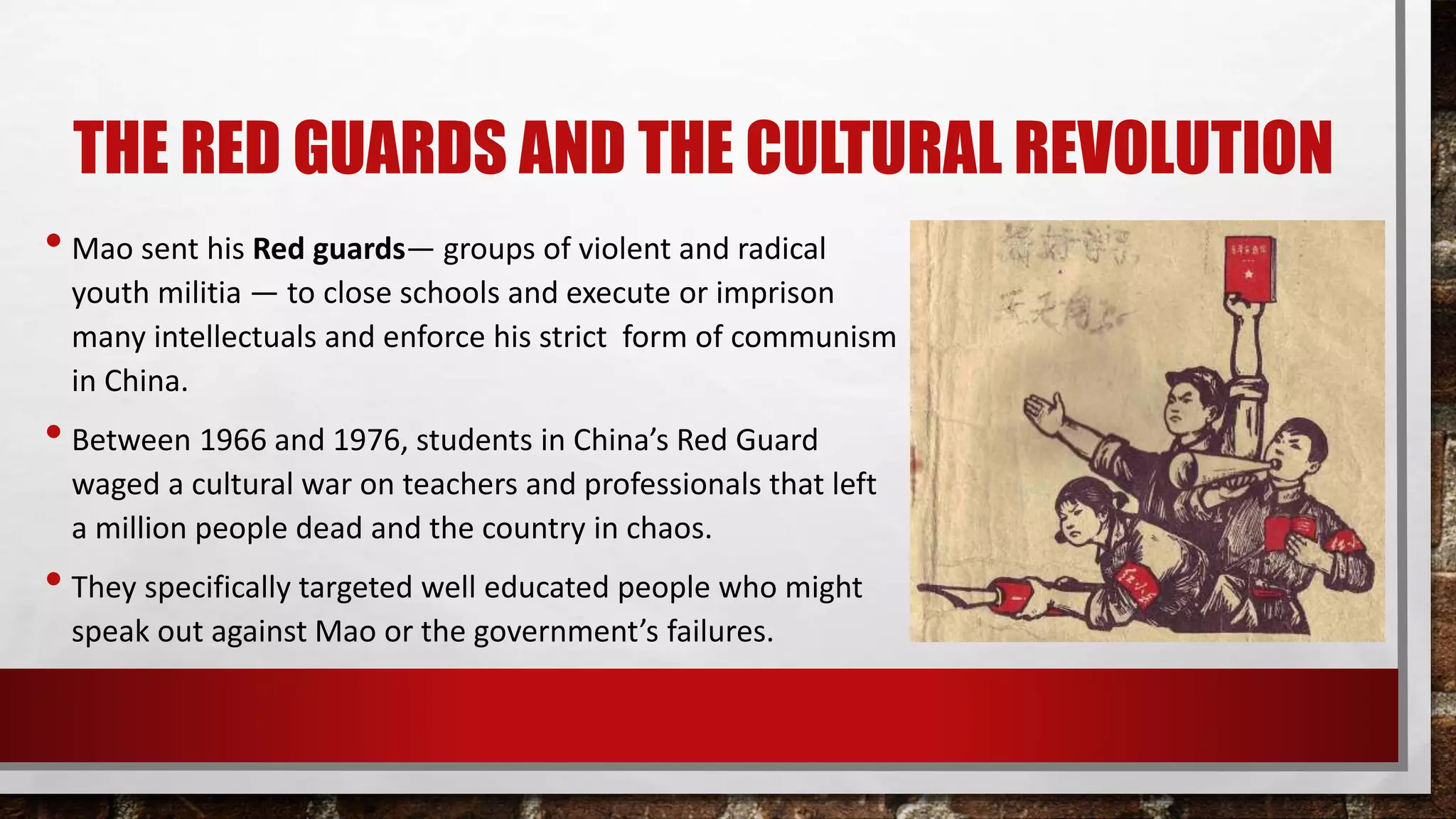 THE RED GUARDS AND THE CULTURAL REVOLUTION
• Mao sent his Red guards— groups of violent and radical
youth militia — to close schools and execute or imprison
many intellectuals and enforce his strict form of communism
in China.
• Between 1966 and 1976, students in China’s Red Guard
waged a cultural war on teachers and professionals that left
a million people dead and the country in chaos.
• They specifically targeted well educated people who might
speak out against Mao or the government’s failures.
 