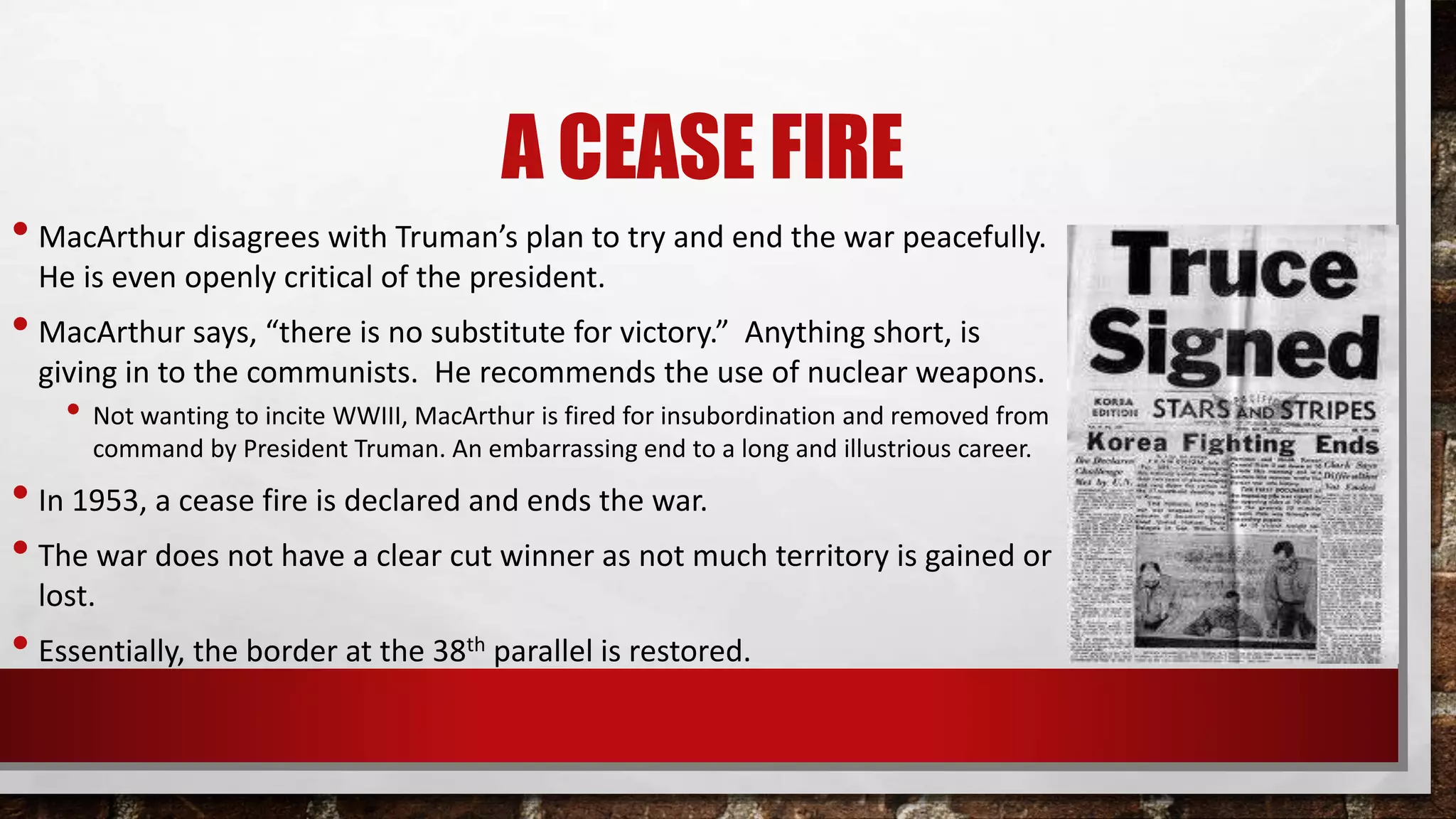 A CEASE FIRE
• MacArthur disagrees with Truman’s plan to try and end the war peacefully.
He is even openly critical of the president.
• MacArthur says, “there is no substitute for victory.” Anything short, is
giving in to the communists. He recommends the use of nuclear weapons.
• Not wanting to incite WWIII, MacArthur is fired for insubordination and removed from
command by President Truman. An embarrassing end to a long and illustrious career.
• In 1953, a cease fire is declared and ends the war.
• The war does not have a clear cut winner as not much territory is gained or
lost.
• Essentially, the border at the 38th parallel is restored.
 