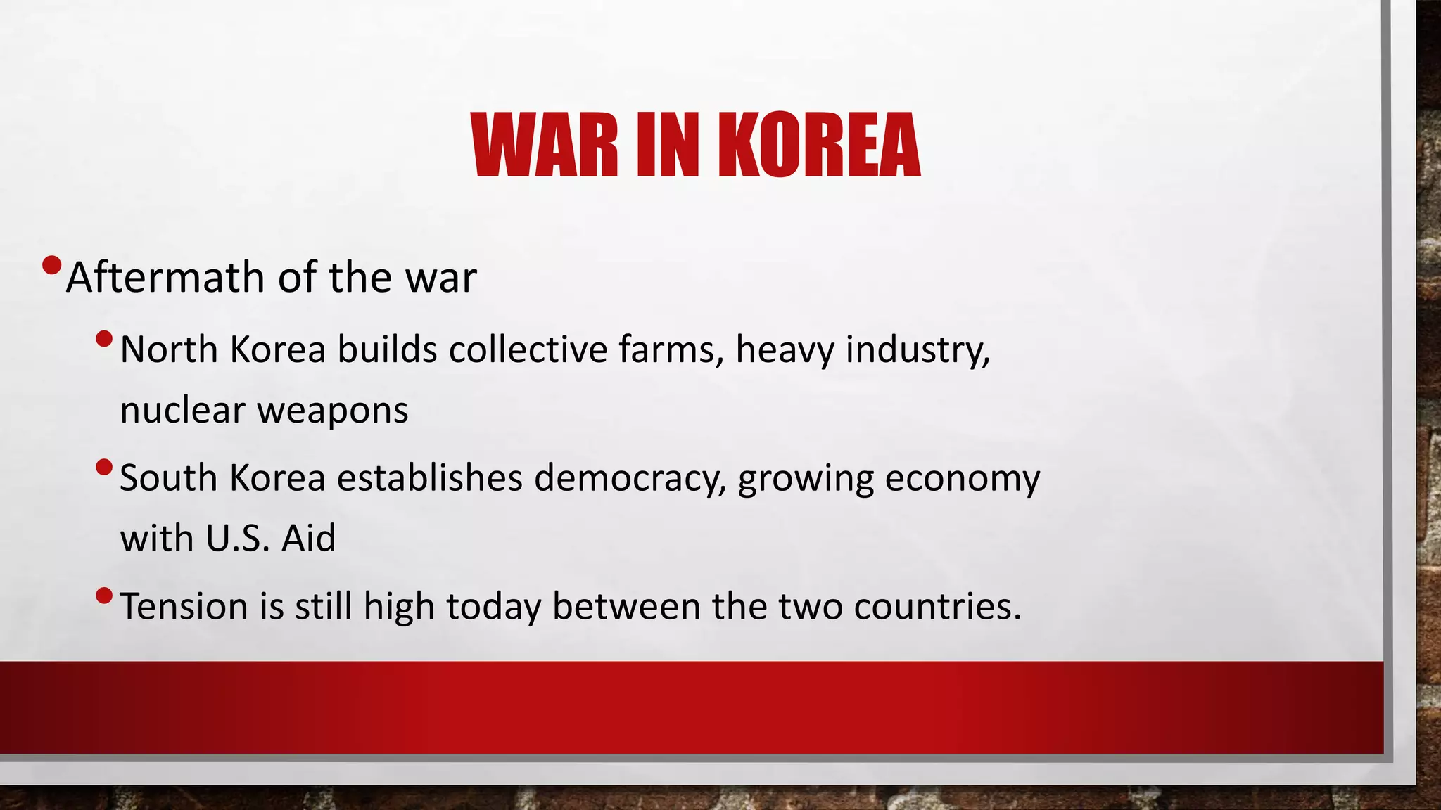 WAR IN KOREA
•Aftermath of the war
•North Korea builds collective farms, heavy industry,
nuclear weapons
•South Korea establishes democracy, growing economy
with U.S. Aid
•Tension is still high today between the two countries.
 
