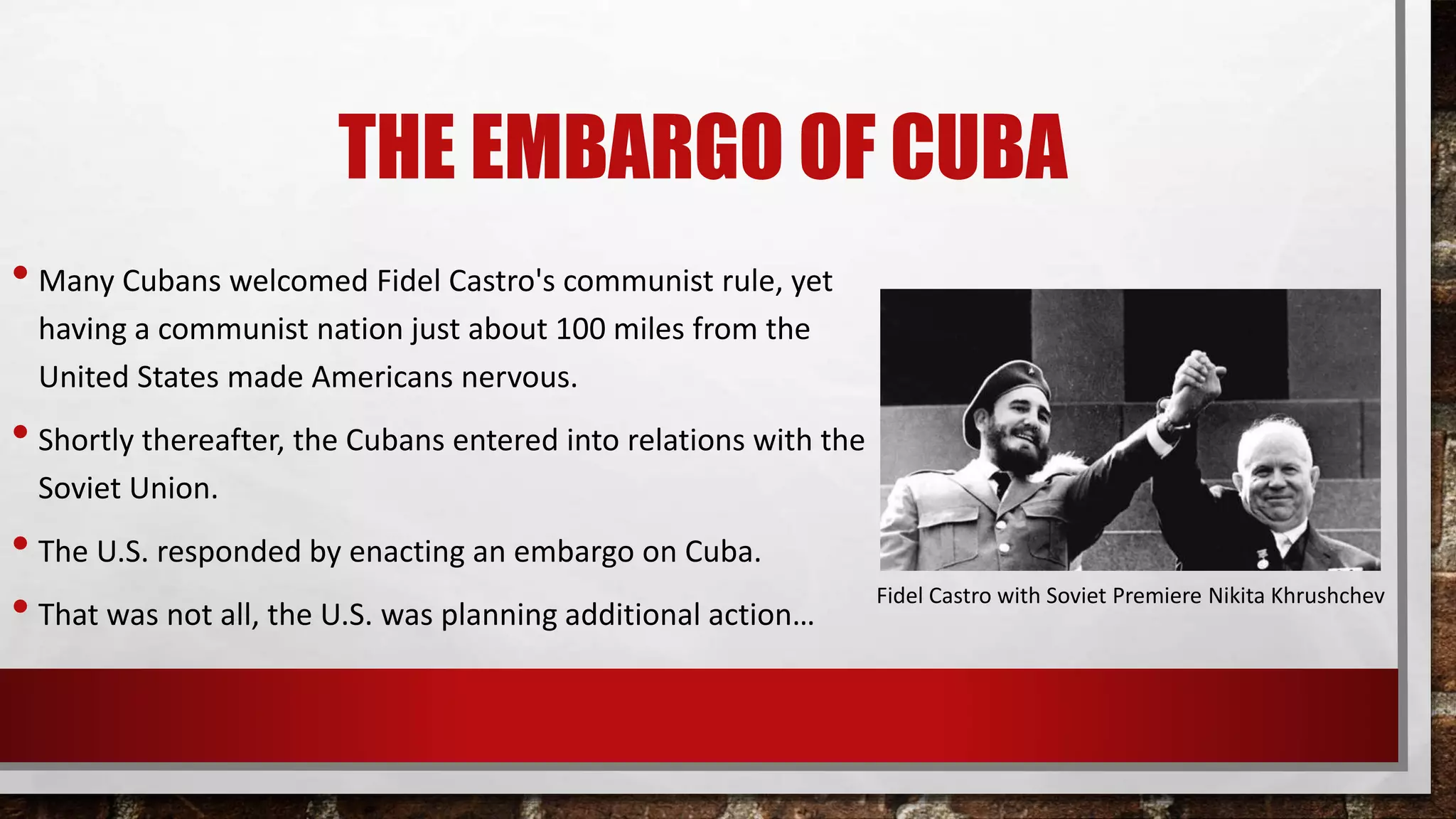 THE EMBARGO OF CUBA
• Many Cubans welcomed Fidel Castro's communist rule, yet
having a communist nation just about 100 miles from the
United States made Americans nervous.
• Shortly thereafter, the Cubans entered into relations with the
Soviet Union.
• The U.S. responded by enacting an embargo on Cuba.
• That was not all, the U.S. was planning additional action…
Fidel Castro with Soviet Premiere Nikita Khrushchev
 