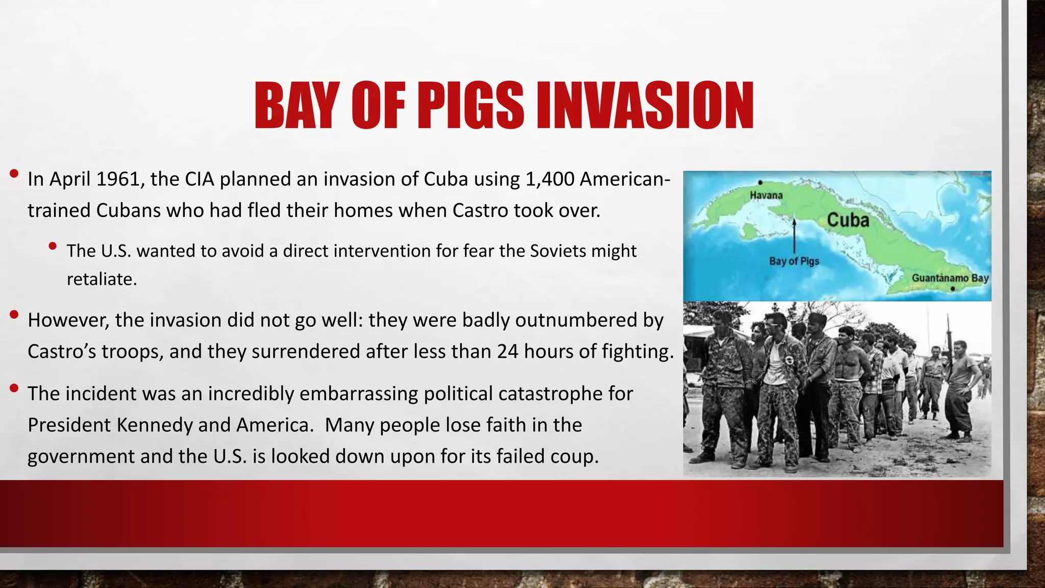 BAY OF PIGS INVASION
• In April 1961, the CIA planned an invasion of Cuba using 1,400 American-
trained Cubans who had fled their homes when Castro took over.
• The U.S. wanted to avoid a direct intervention for fear the Soviets might
retaliate.
• However, the invasion did not go well: they were badly outnumbered by
Castro’s troops, and they surrendered after less than 24 hours of fighting.
• The incident was an incredibly embarrassing political catastrophe for
President Kennedy and America. Many people lose faith in the
government and the U.S. is looked down upon for its failed coup.
 