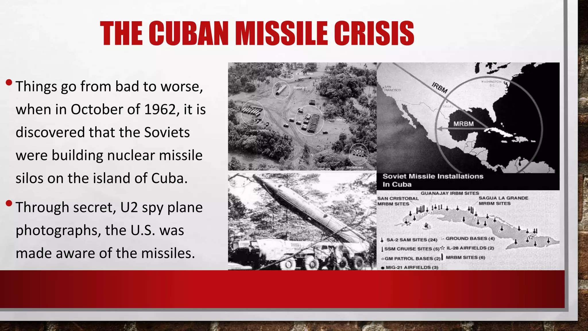 THE CUBAN MISSILE CRISIS
•Things go from bad to worse,
when in October of 1962, it is
discovered that the Soviets
were building nuclear missile
silos on the island of Cuba.
•Through secret, U2 spy plane
photographs, the U.S. was
made aware of the missiles.
 