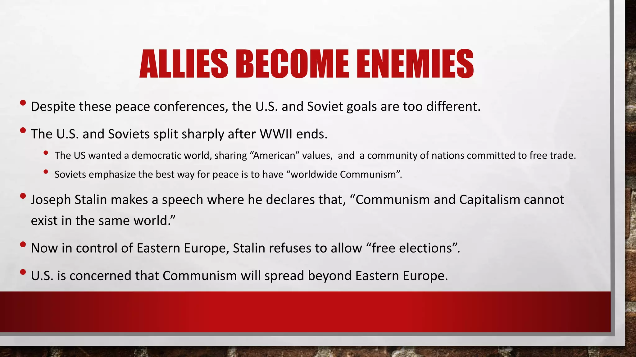 ALLIES BECOME ENEMIES
• Despite these peace conferences, the U.S. and Soviet goals are too different.
• The U.S. and Soviets split sharply after WWII ends.
• The US wanted a democratic world, sharing “American” values, and a community of nations committed to free trade.
• Soviets emphasize the best way for peace is to have “worldwide Communism”.
• Joseph Stalin makes a speech where he declares that, “Communism and Capitalism cannot
exist in the same world.”
• Now in control of Eastern Europe, Stalin refuses to allow “free elections”.
• U.S. is concerned that Communism will spread beyond Eastern Europe.
 