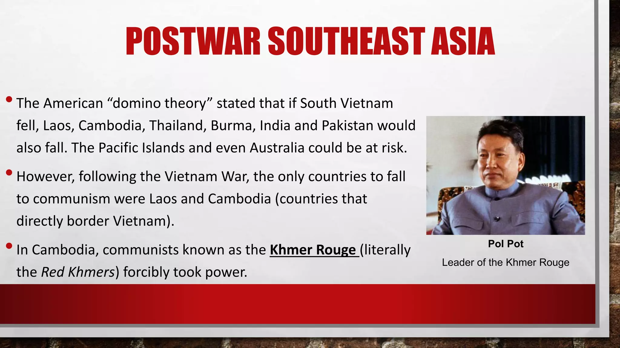 POSTWAR SOUTHEAST ASIA
•The American “domino theory” stated that if South Vietnam
fell, Laos, Cambodia, Thailand, Burma, India and Pakistan would
also fall. The Pacific Islands and even Australia could be at risk.
•However, following the Vietnam War, the only countries to fall
to communism were Laos and Cambodia (countries that
directly border Vietnam).
•In Cambodia, communists known as the Khmer Rouge (literally
the Red Khmers) forcibly took power.
Pol Pot
Leader of the Khmer Rouge
 