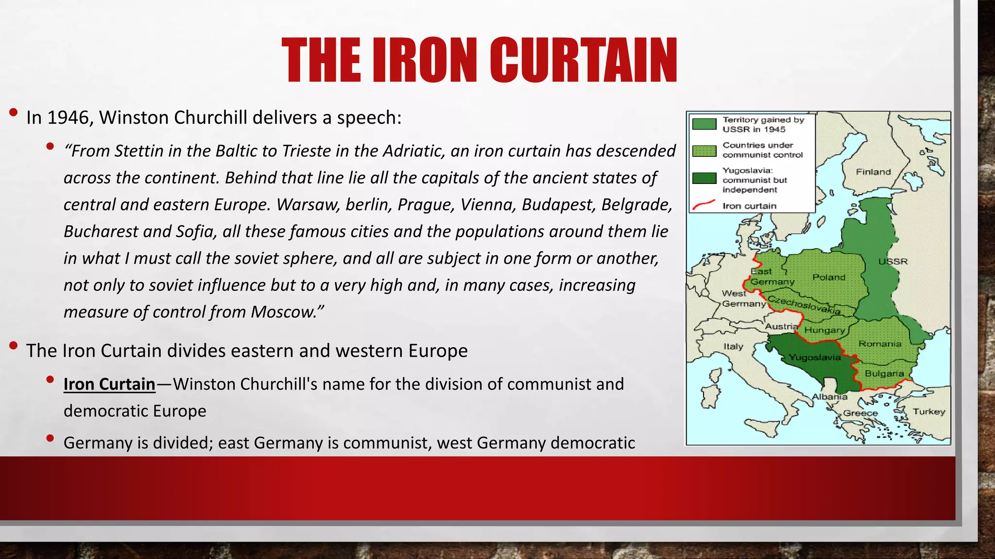 THE IRON CURTAIN
• In 1946, Winston Churchill delivers a speech:
• “From Stettin in the Baltic to Trieste in the Adriatic, an iron curtain has descended
across the continent. Behind that line lie all the capitals of the ancient states of
central and eastern Europe. Warsaw, berlin, Prague, Vienna, Budapest, Belgrade,
Bucharest and Sofia, all these famous cities and the populations around them lie
in what I must call the soviet sphere, and all are subject in one form or another,
not only to soviet influence but to a very high and, in many cases, increasing
measure of control from Moscow.”
• The Iron Curtain divides eastern and western Europe
• Iron Curtain—Winston Churchill's name for the division of communist and
democratic Europe
• Germany is divided; east Germany is communist, west Germany democratic
 