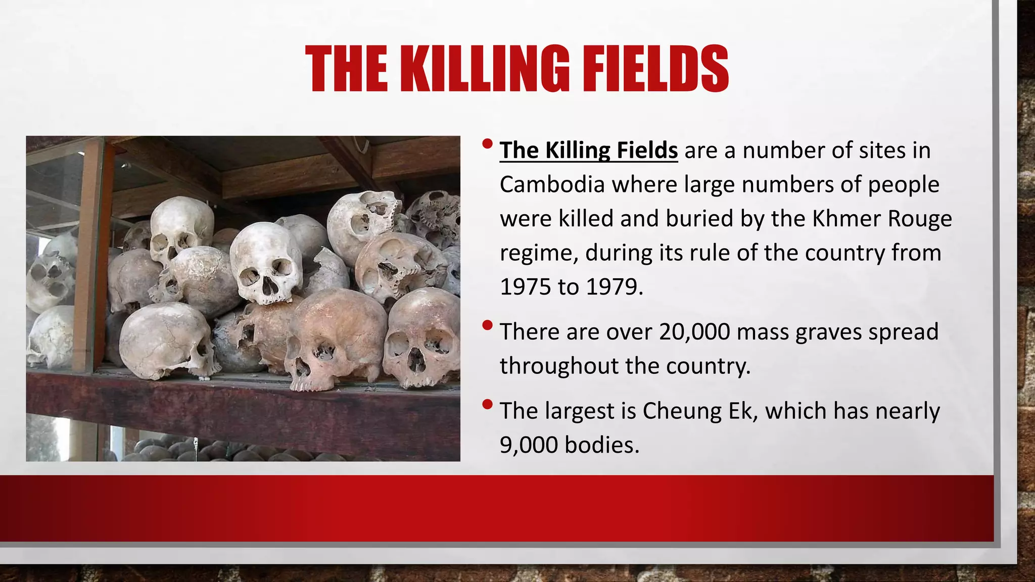 THE KILLING FIELDS
•The Killing Fields are a number of sites in
Cambodia where large numbers of people
were killed and buried by the Khmer Rouge
regime, during its rule of the country from
1975 to 1979.
•There are over 20,000 mass graves spread
throughout the country.
•The largest is Cheung Ek, which has nearly
9,000 bodies.
 