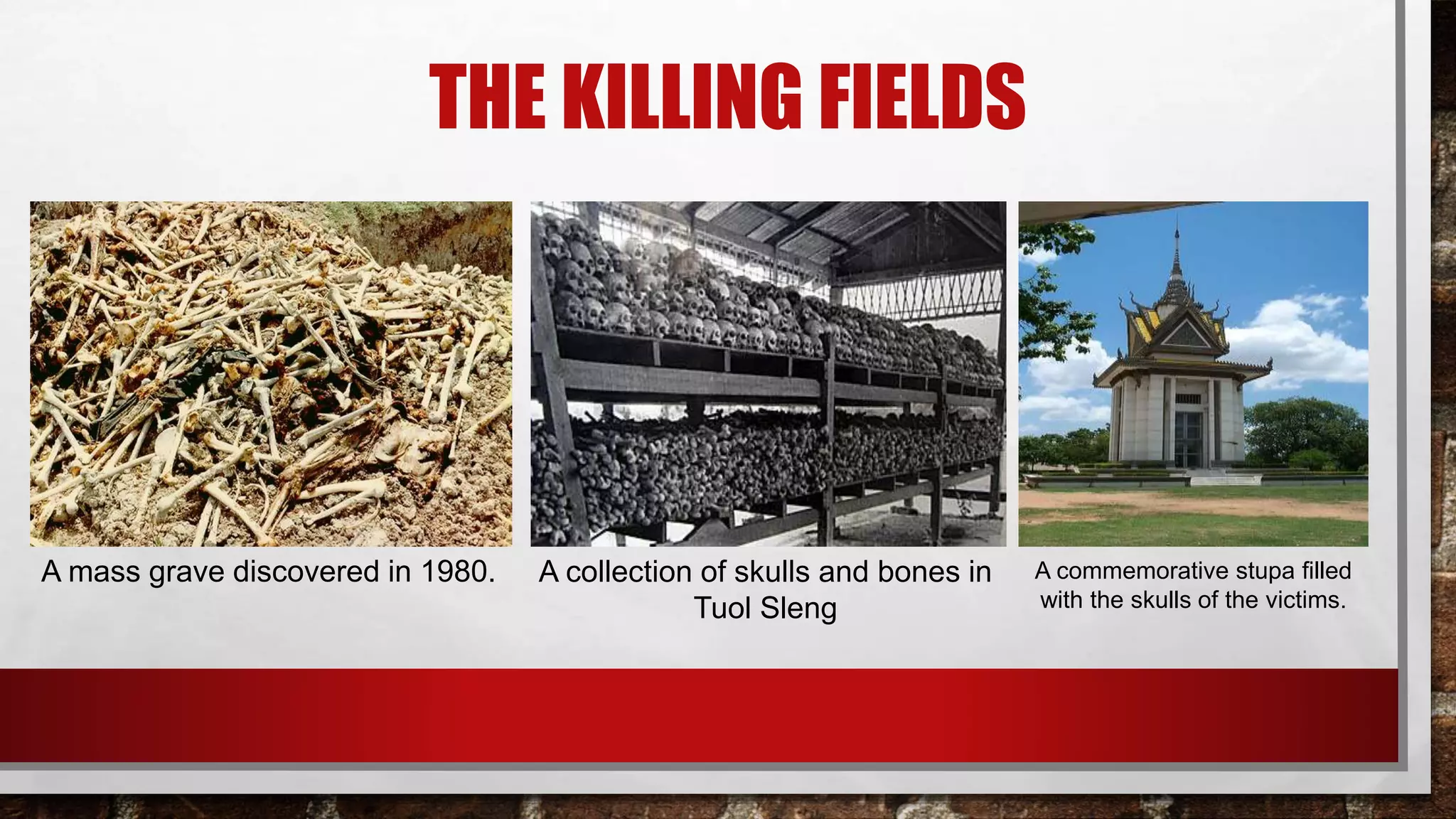 THE KILLING FIELDS
A commemorative stupa filled
with the skulls of the victims.
A mass grave discovered in 1980. A collection of skulls and bones in
Tuol Sleng
 