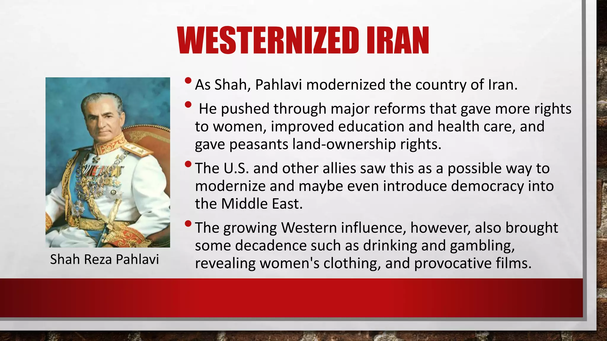 WESTERNIZED IRAN
•As Shah, Pahlavi modernized the country of Iran.
• He pushed through major reforms that gave more rights
to women, improved education and health care, and
gave peasants land-ownership rights.
•The U.S. and other allies saw this as a possible way to
modernize and maybe even introduce democracy into
the Middle East.
•The growing Western influence, however, also brought
some decadence such as drinking and gambling,
revealing women's clothing, and provocative films.Shah Reza Pahlavi
 