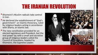 THE IRANIAN REVOLUTION
•Khomeini's Muslim radicals take control
in Iran.
•He declared the establishment of "God's
government": an Islamic theocracy, ruled
by religious leaders acting in accordance
with Sharia, or Islamic law.
•The new constitution provided for an
elected legislature and President, but the
real power lay with a small and secretive
group of religious leaders called the
Council of Guardians, headed by
Khomeini, the Supreme Leader.
 