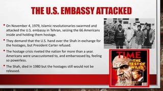 THE U.S. EMBASSY ATTACKED
• On November 4, 1979, Islamic revolutionaries swarmed and
attacked the U.S. embassy in Tehran, seizing the 66 Americans
inside and holding them hostage.
• They demand that the U.S. hand over the Shah in exchange for
the hostages, but President Carter refused.
• The hostage crisis riveted the nation for more than a year.
Americans were unaccustomed to, and embarrassed by, feeling
so powerless.
• The Shah, died in 1980 but the hostages still would not be
released.
 